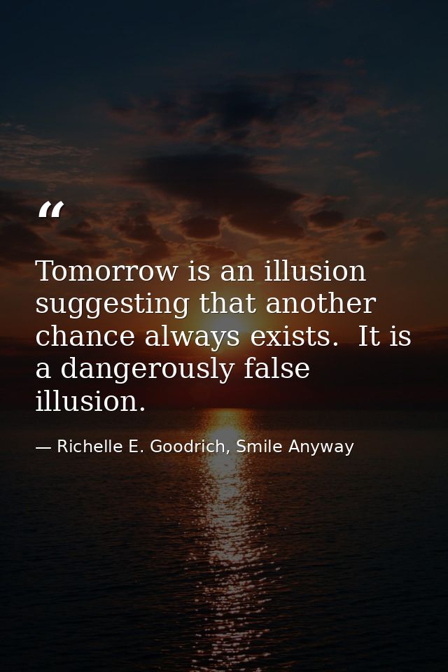 Tomorrow is an illusion suggesting that another chance always exists.  It is a dangerously false illusion. — Richelle E. Goodrich, Smile Anyway