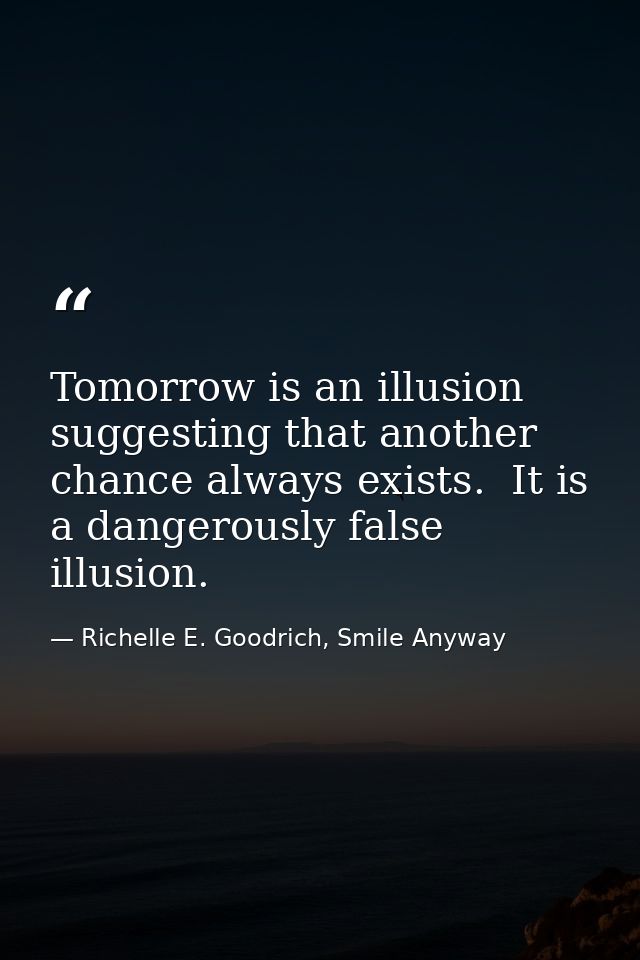 Tomorrow is an illusion suggesting that another chance always exists.  It is a dangerously false illusion. — Richelle E. Goodrich, Smile Anyway