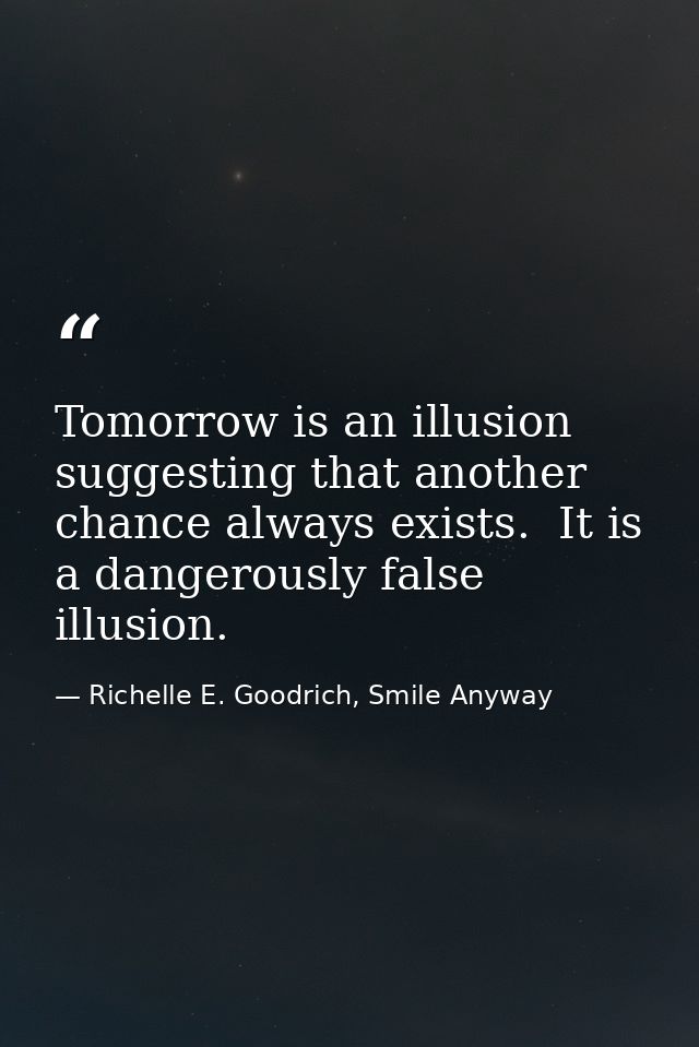 Tomorrow is an illusion suggesting that another chance always exists.  It is a dangerously false illusion. — Richelle E. Goodrich, Smile Anyway