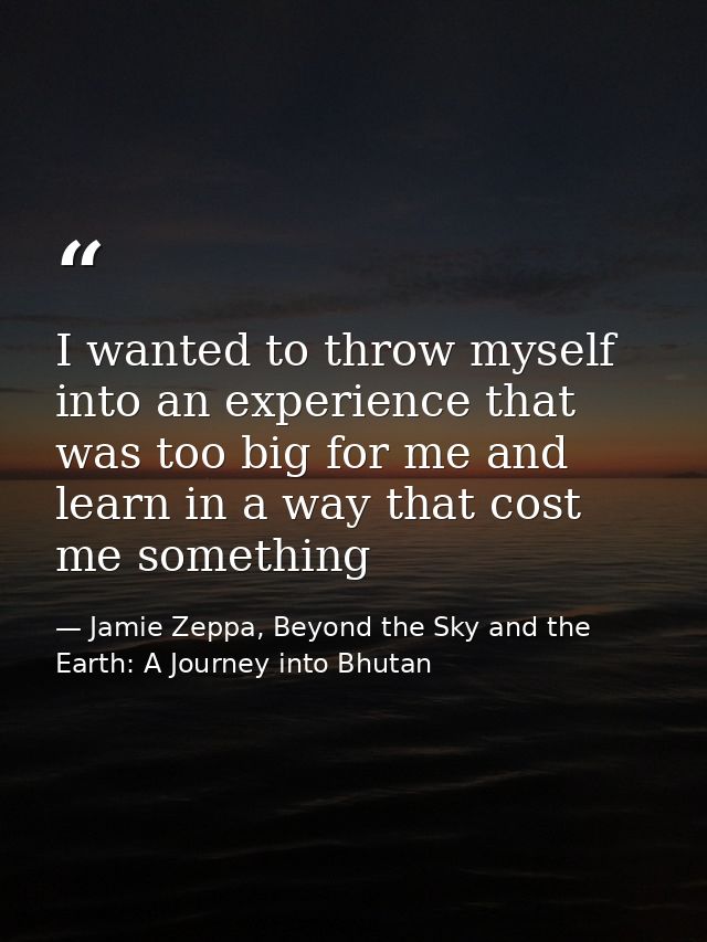 I wanted to throw myself into an experience that was too big for me and learn in a way that cost me something — Jamie Zeppa, Beyond the Sky and the Earth: A Journey into Bhutan
