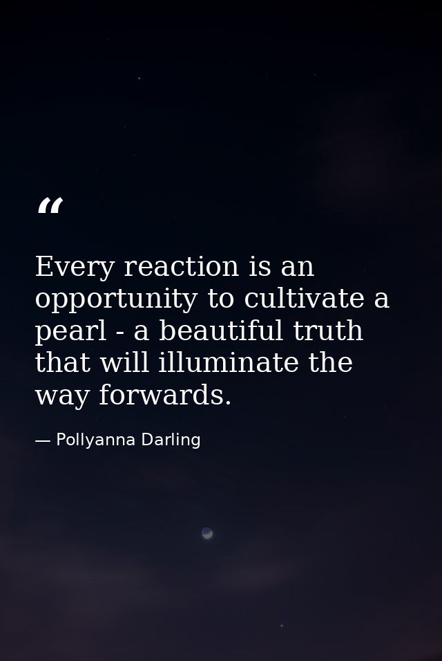 Every reaction is an opportunity to cultivate a pearl - a beautiful truth that will illuminate the way forwards. — Pollyanna Darling