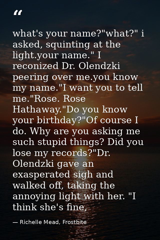 what's your name?"what?" i asked, squinting at the light.your name." I reconized Dr. Olendzki peering over me.you know m — Richelle Mead, Frostbite