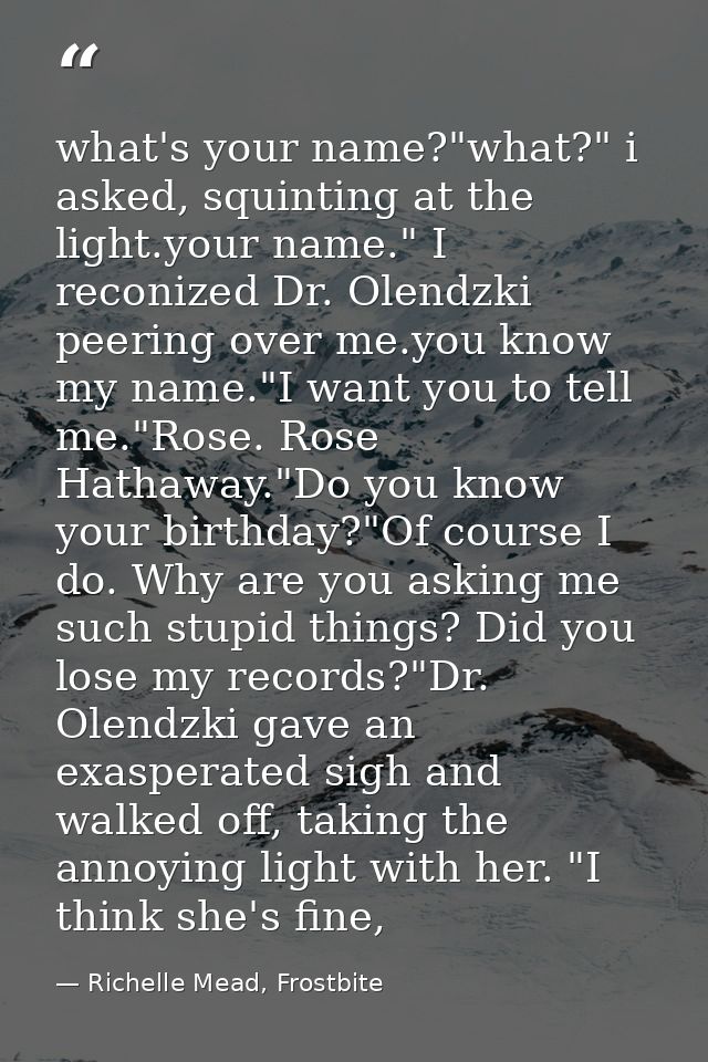 what's your name?"what?" i asked, squinting at the light.your name." I reconized Dr. Olendzki peering over me.you know m — Richelle Mead, Frostbite