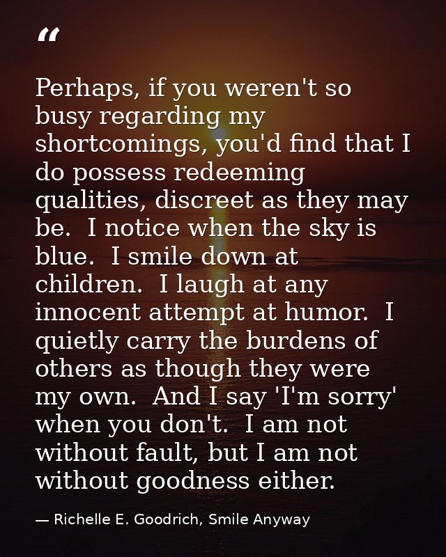 Perhaps, if you weren't so busy regarding my shortcomings, you'd find that I do possess redeeming qualities, discreet as — Richelle E. Goodrich, Smile Anyway