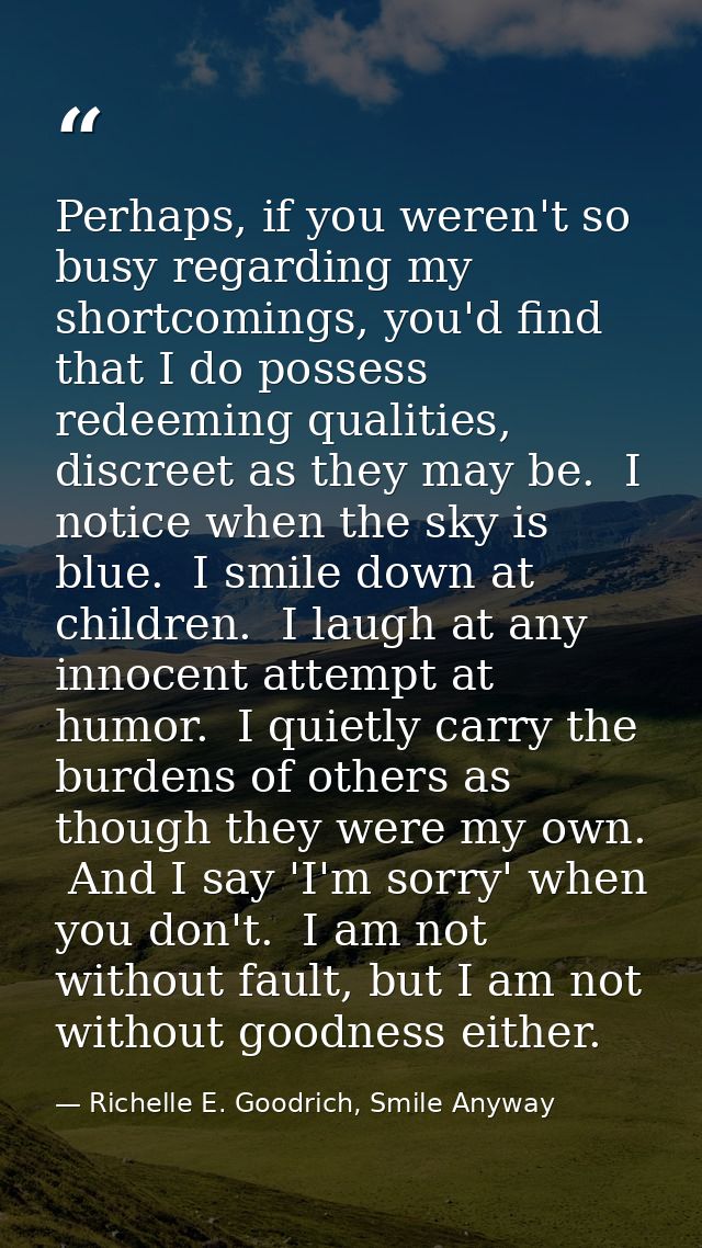Perhaps, if you weren't so busy regarding my shortcomings, you'd find that I do possess redeeming qualities, discreet as — Richelle E. Goodrich, Smile Anyway