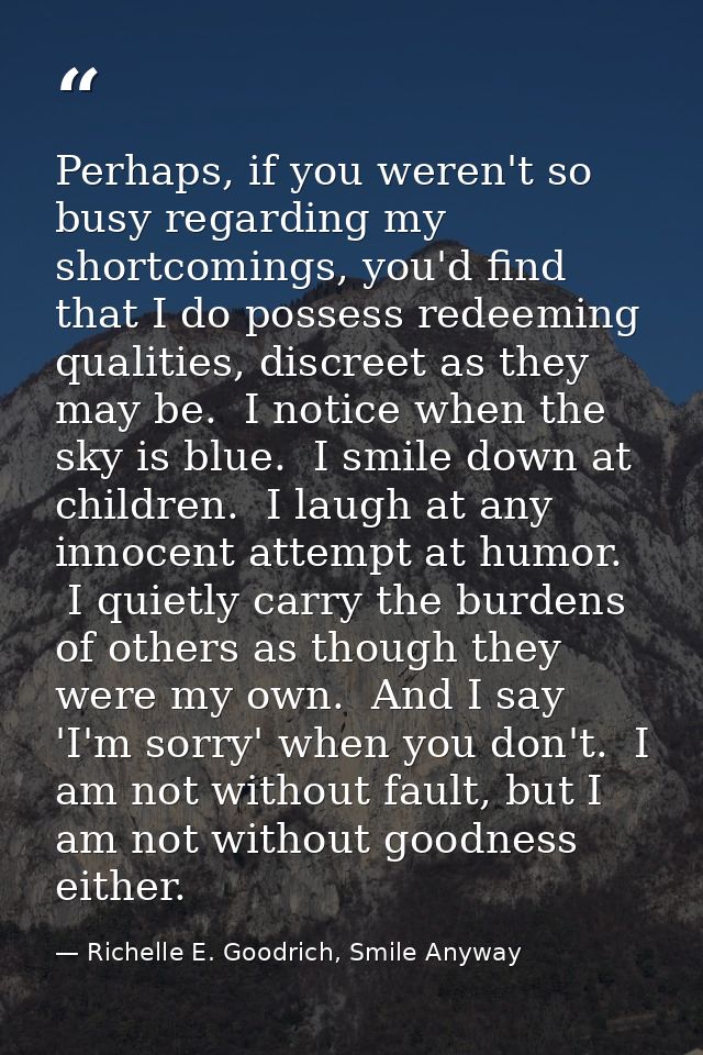Perhaps, if you weren't so busy regarding my shortcomings, you'd find that I do possess redeeming qualities, discreet as — Richelle E. Goodrich, Smile Anyway