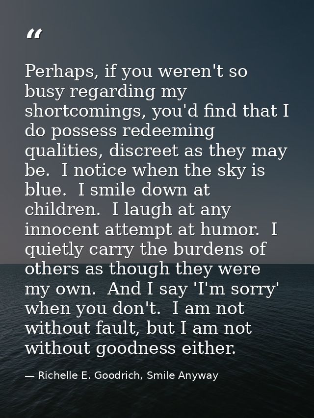 Perhaps, if you weren't so busy regarding my shortcomings, you'd find that I do possess redeeming qualities, discreet as — Richelle E. Goodrich, Smile Anyway