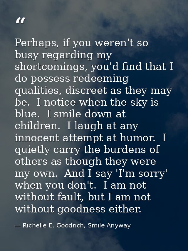 Perhaps, if you weren't so busy regarding my shortcomings, you'd find that I do possess redeeming qualities, discreet as — Richelle E. Goodrich, Smile Anyway