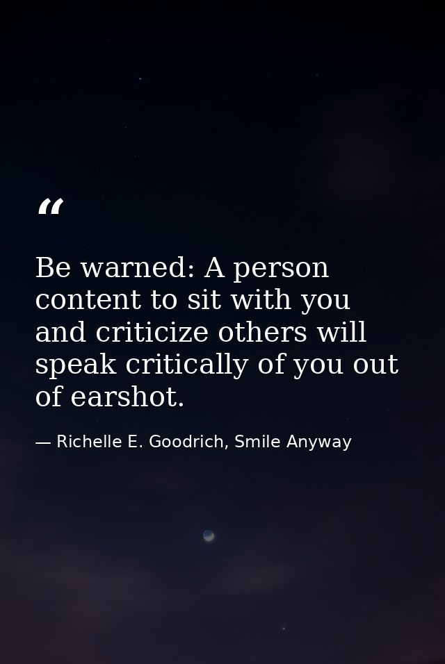 Be warned: A person content to sit with you and criticize others will speak critically of you out of earshot. — Richelle E. Goodrich, Smile Anyway