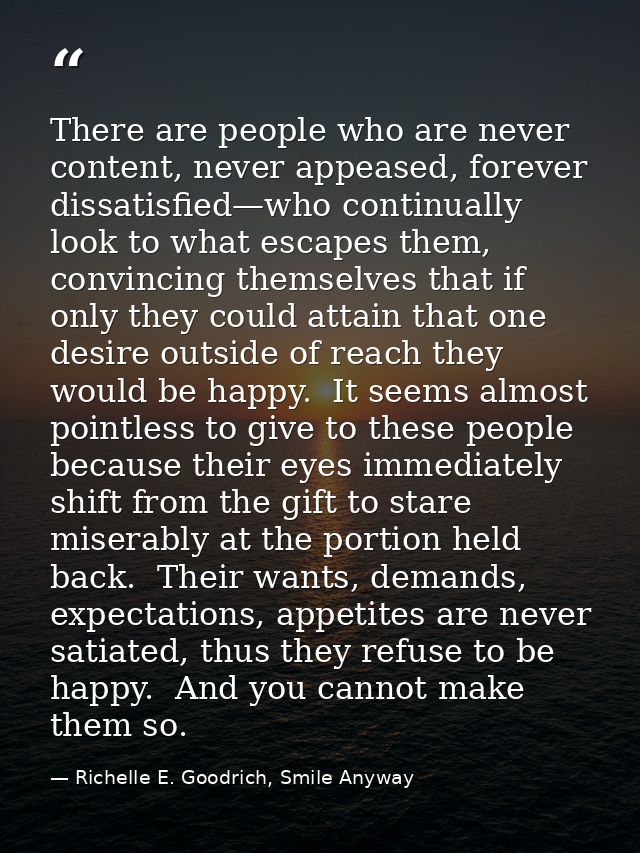 There are people who are never content, never appeased, forever dissatisfied—who continually look to what escapes them,  — Richelle E. Goodrich, Smile Anyway