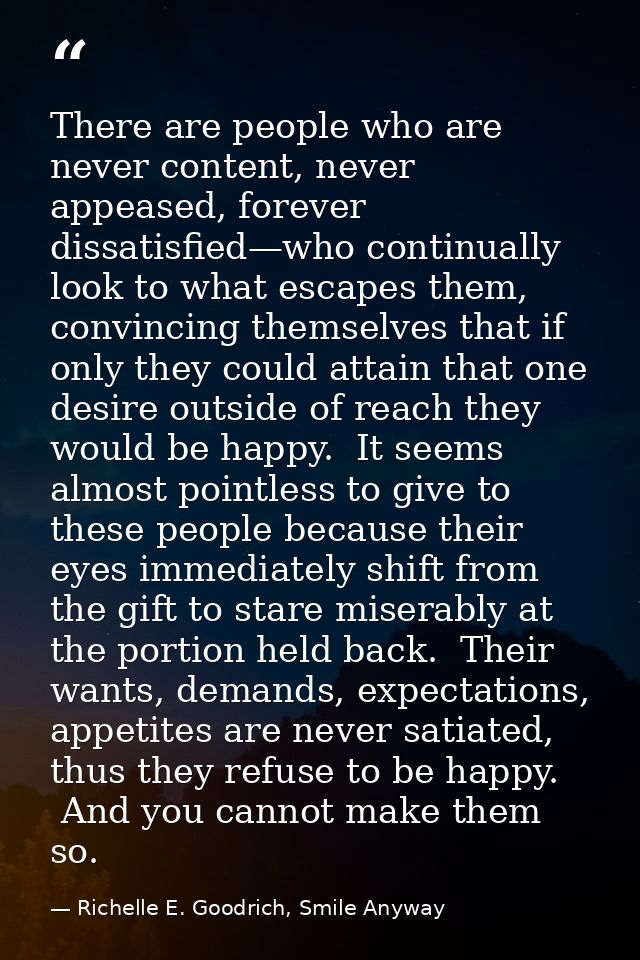 There are people who are never content, never appeased, forever dissatisfied—who continually look to what escapes them,  — Richelle E. Goodrich, Smile Anyway