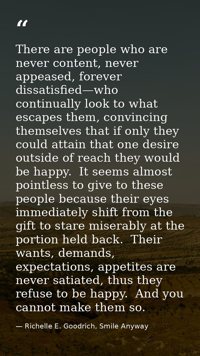 There are people who are never content, never appeased, forever dissatisfied—who continually look to what escapes them,  — Richelle E. Goodrich, Smile Anyway