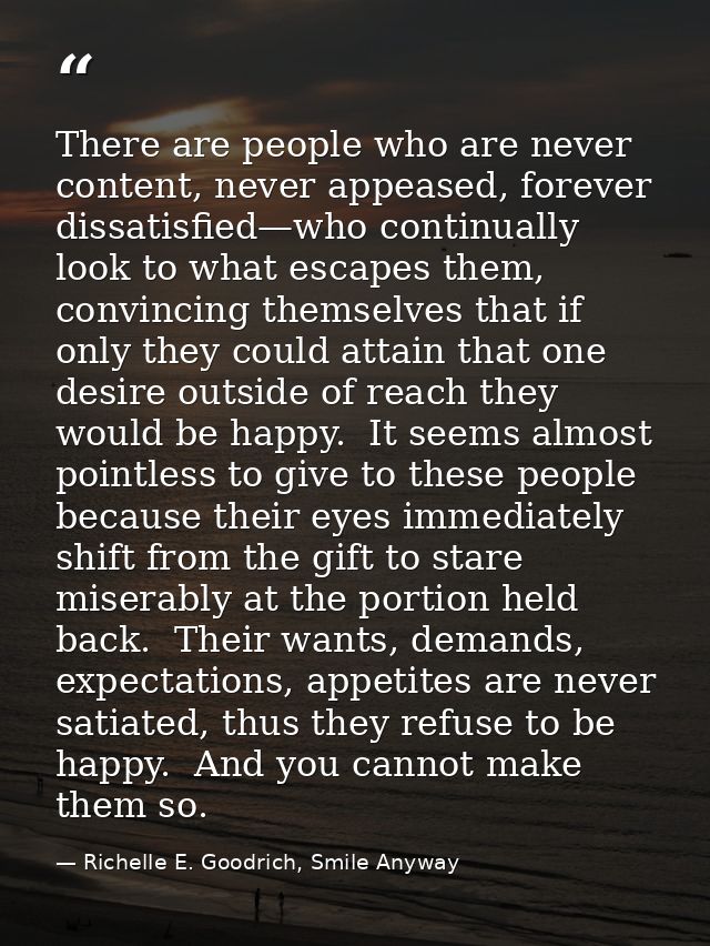 There are people who are never content, never appeased, forever dissatisfied—who continually look to what escapes them,  — Richelle E. Goodrich, Smile Anyway