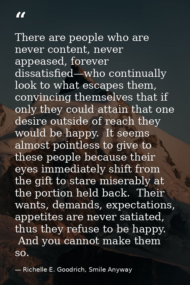 There are people who are never content, never appeased, forever dissatisfied—who continually look to what escapes them,  — Richelle E. Goodrich, Smile Anyway