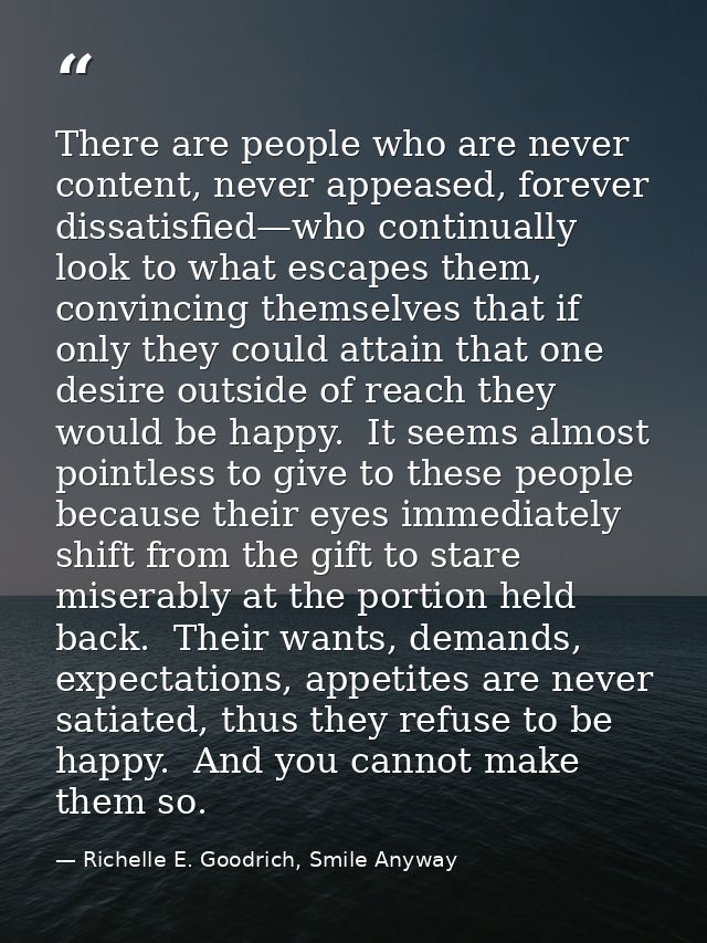 There are people who are never content, never appeased, forever dissatisfied—who continually look to what escapes them,  — Richelle E. Goodrich, Smile Anyway