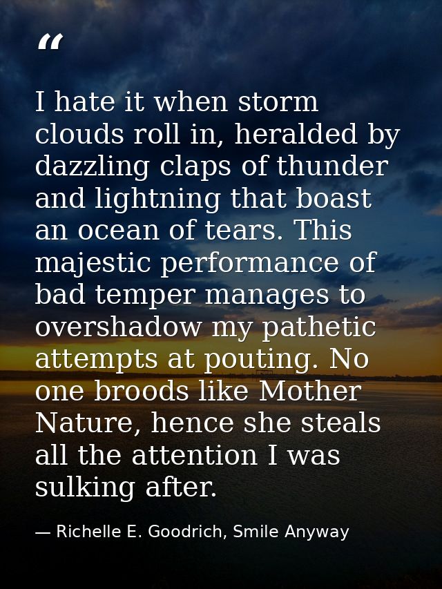 I hate it when storm clouds roll in, heralded by dazzling claps of thunder and lightning that boast an ocean of tears. T — Richelle E. Goodrich, Smile Anyway