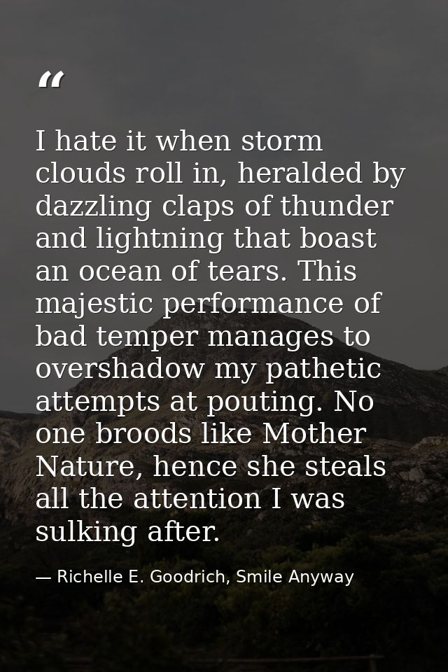 I hate it when storm clouds roll in, heralded by dazzling claps of thunder and lightning that boast an ocean of tears. T — Richelle E. Goodrich, Smile Anyway