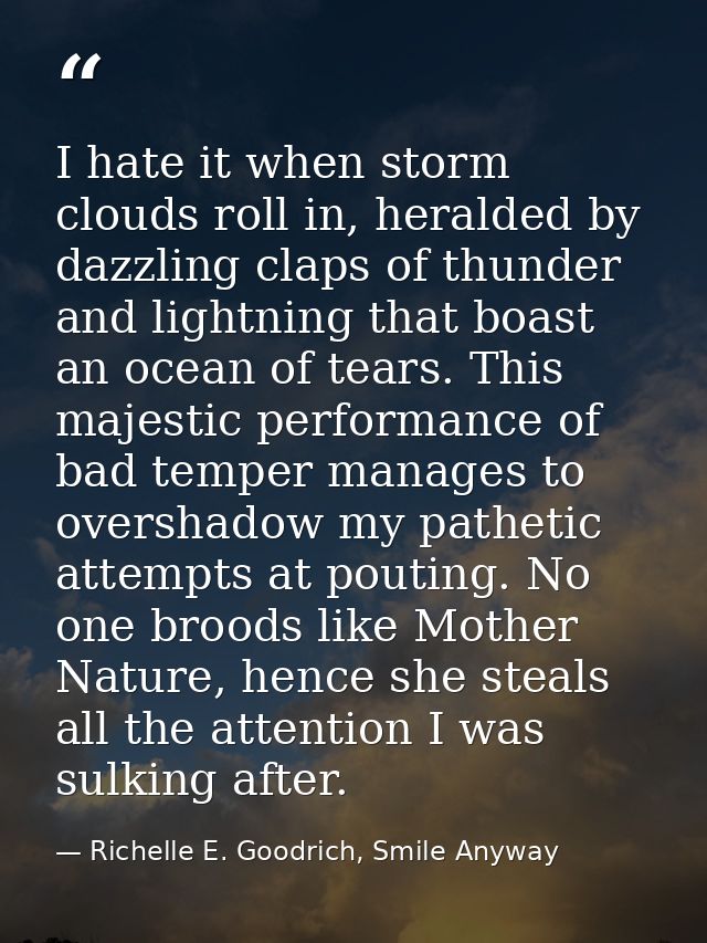 I hate it when storm clouds roll in, heralded by dazzling claps of thunder and lightning that boast an ocean of tears. T — Richelle E. Goodrich, Smile Anyway