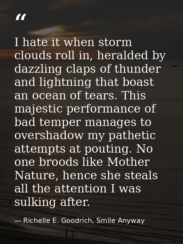 I hate it when storm clouds roll in, heralded by dazzling claps of thunder and lightning that boast an ocean of tears. T — Richelle E. Goodrich, Smile Anyway