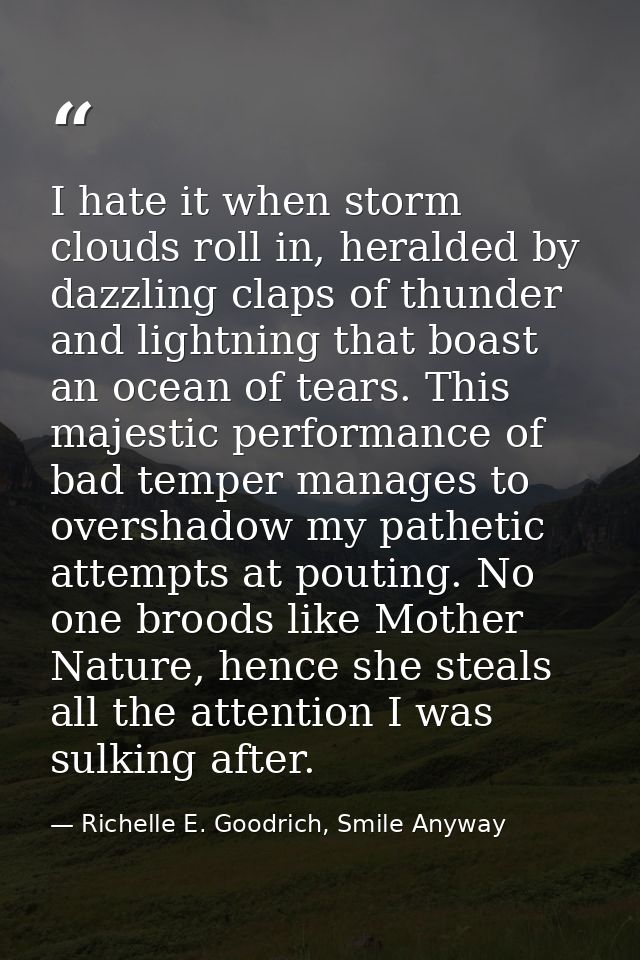I hate it when storm clouds roll in, heralded by dazzling claps of thunder and lightning that boast an ocean of tears. T — Richelle E. Goodrich, Smile Anyway