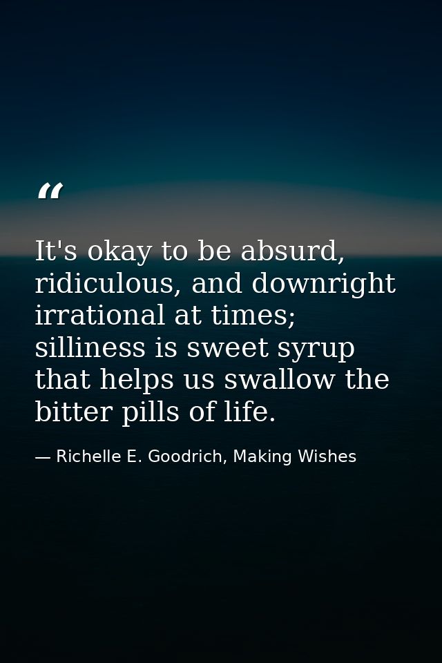 It's okay to be absurd, ridiculous, and downright irrational at times; silliness is sweet syrup that helps us swallow th — Richelle E. Goodrich, Making Wishes