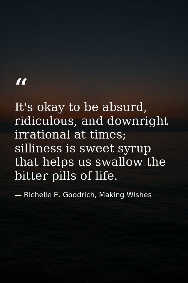 It's okay to be absurd, ridiculous, and downright irrational at times; silliness is sweet syrup that helps us swallow th — Richelle E. Goodrich, Making Wishes