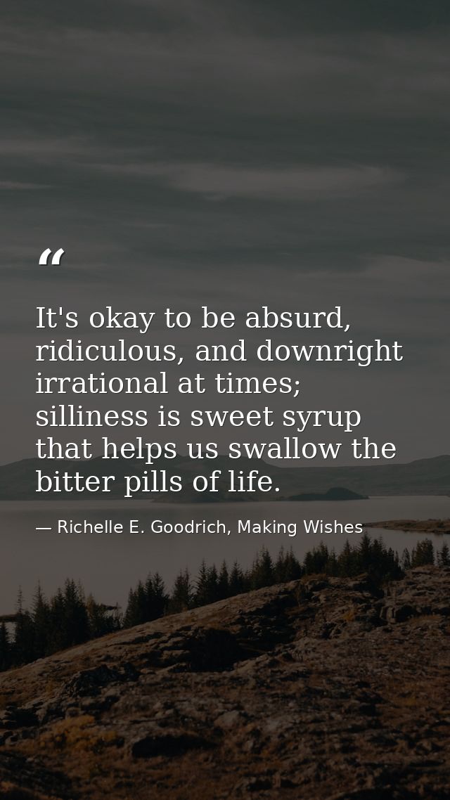 It's okay to be absurd, ridiculous, and downright irrational at times; silliness is sweet syrup that helps us swallow th — Richelle E. Goodrich, Making Wishes