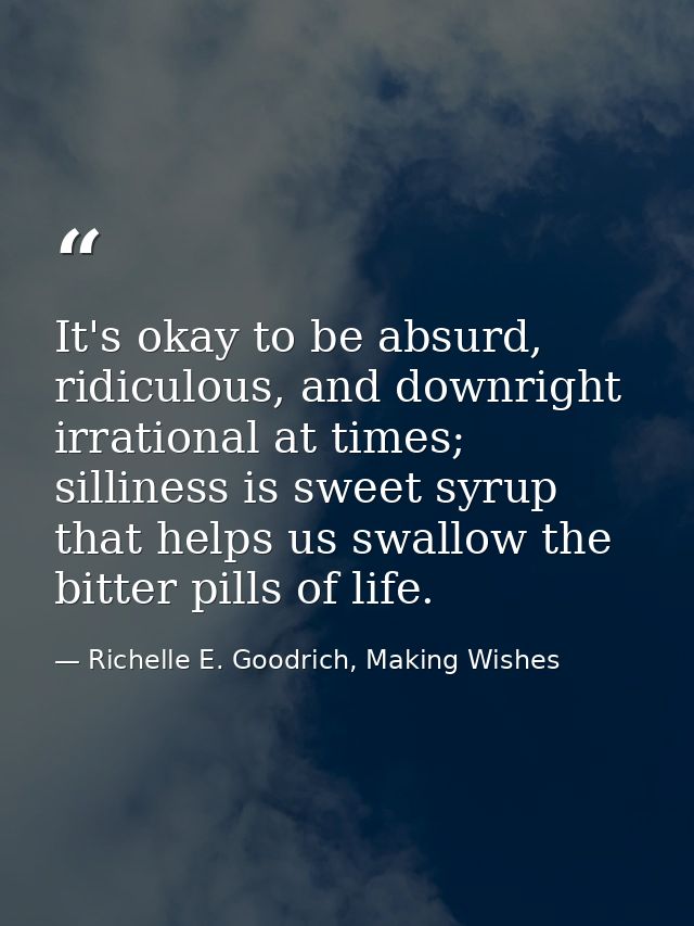 It's okay to be absurd, ridiculous, and downright irrational at times; silliness is sweet syrup that helps us swallow th — Richelle E. Goodrich, Making Wishes