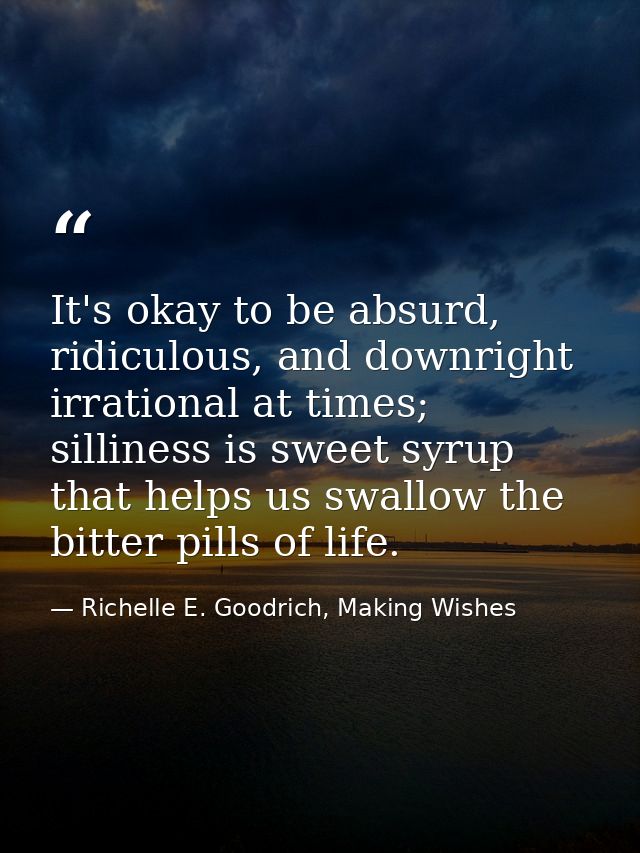 It's okay to be absurd, ridiculous, and downright irrational at times; silliness is sweet syrup that helps us swallow th — Richelle E. Goodrich, Making Wishes