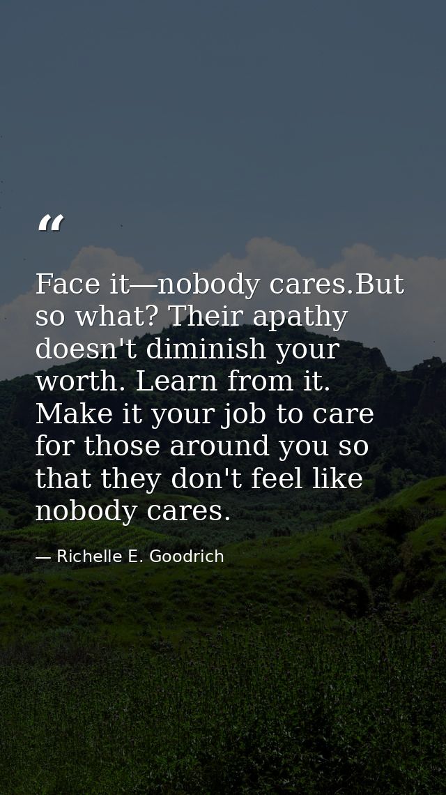 Face it―nobody cares.But so what? Their apathy doesn't diminish your worth. Learn from it. Make it your job to care for  — Richelle E. Goodrich