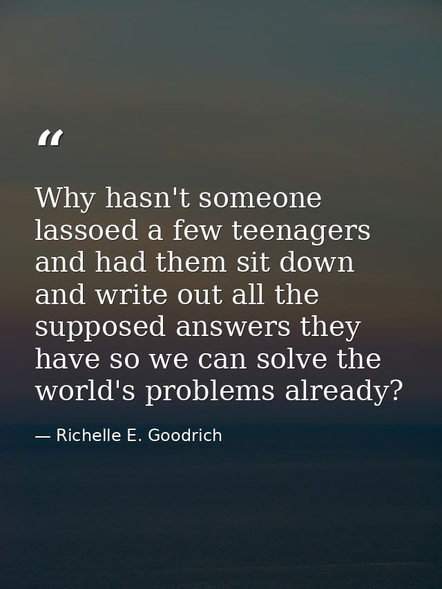 Why hasn't someone lassoed a few teenagers and had them sit down and write out all the supposed answers they have so we  — Richelle E. Goodrich