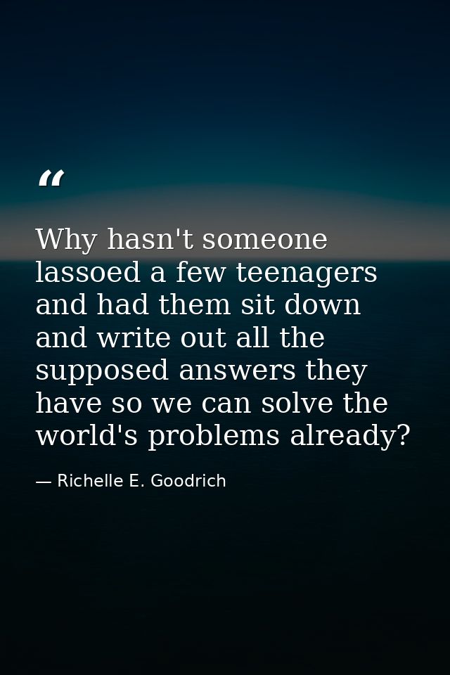 Why hasn't someone lassoed a few teenagers and had them sit down and write out all the supposed answers they have so we  — Richelle E. Goodrich