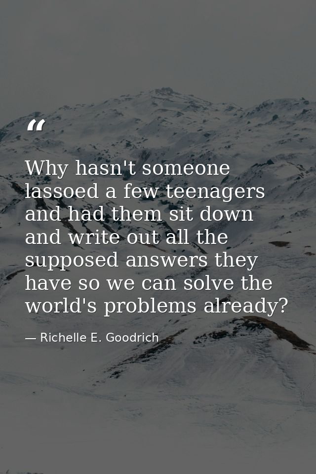 Why hasn't someone lassoed a few teenagers and had them sit down and write out all the supposed answers they have so we  — Richelle E. Goodrich