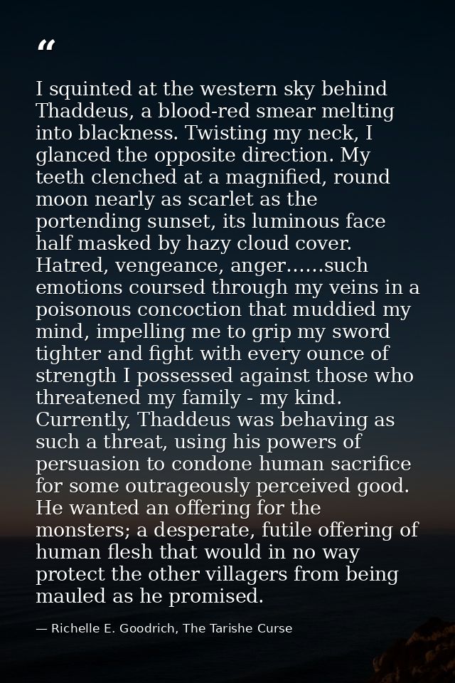 I squinted at the western sky behind Thaddeus, a blood-red smear melting into blackness. Twisting my neck, I glanced the — Richelle E. Goodrich, The Tarishe Curse