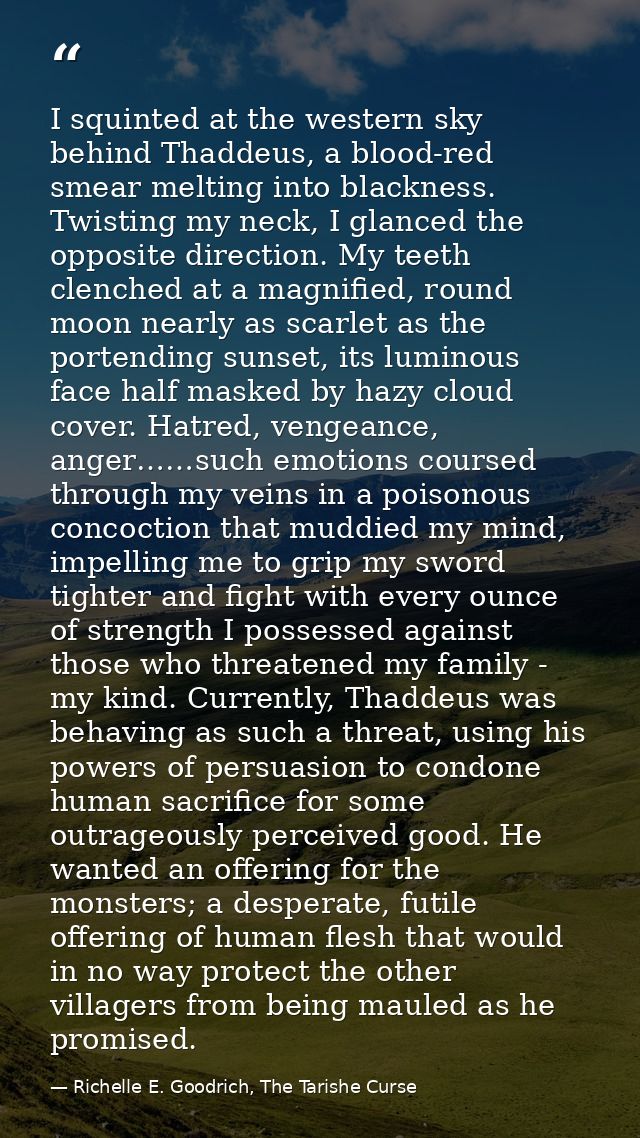 I squinted at the western sky behind Thaddeus, a blood-red smear melting into blackness. Twisting my neck, I glanced the — Richelle E. Goodrich, The Tarishe Curse