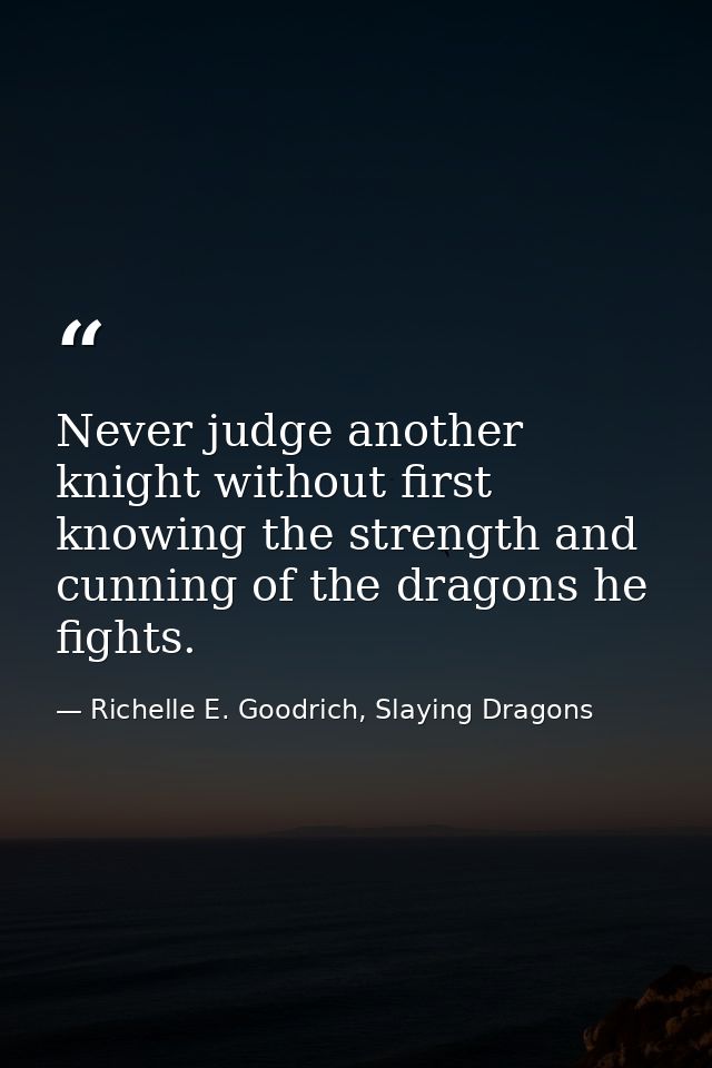 Never judge another knight without first knowing the strength and cunning of the dragons he fights. — Richelle E. Goodrich, Slaying Dragons