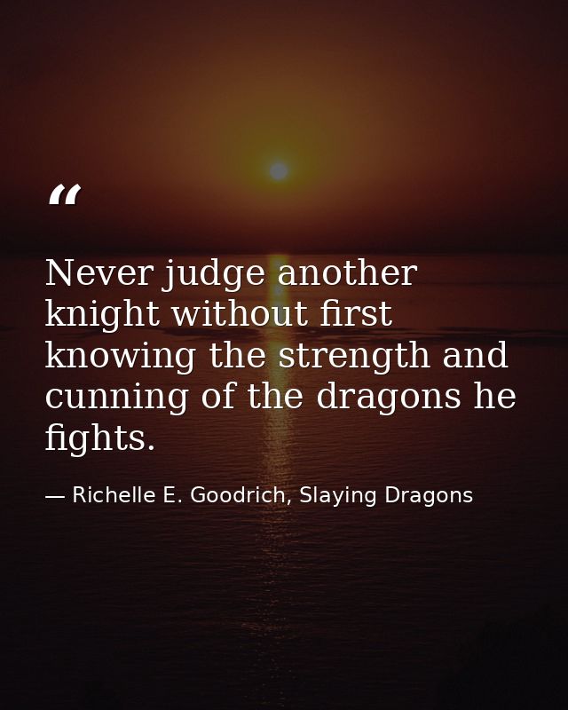 Never judge another knight without first knowing the strength and cunning of the dragons he fights. — Richelle E. Goodrich, Slaying Dragons