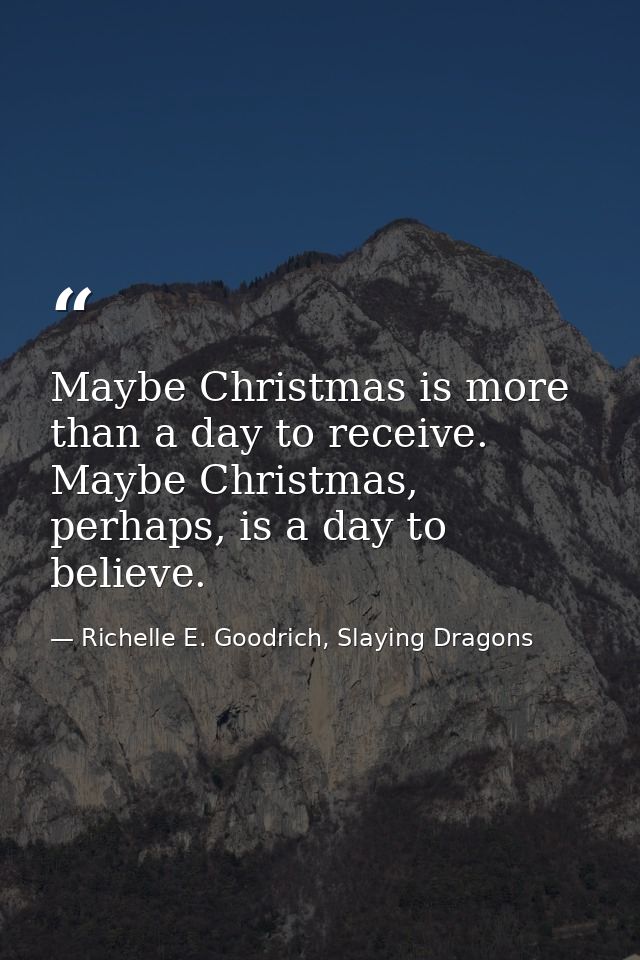 Maybe Christmas is more than a day to receive. Maybe Christmas, perhaps, is a day to believe. — Richelle E. Goodrich, Slaying Dragons