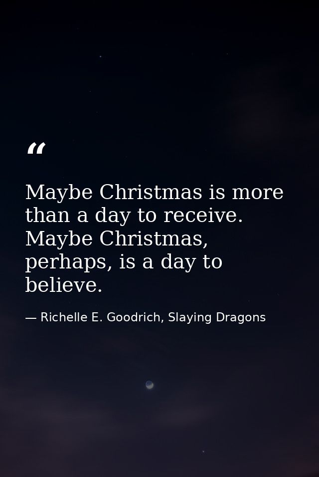 Maybe Christmas is more than a day to receive. Maybe Christmas, perhaps, is a day to believe. — Richelle E. Goodrich, Slaying Dragons