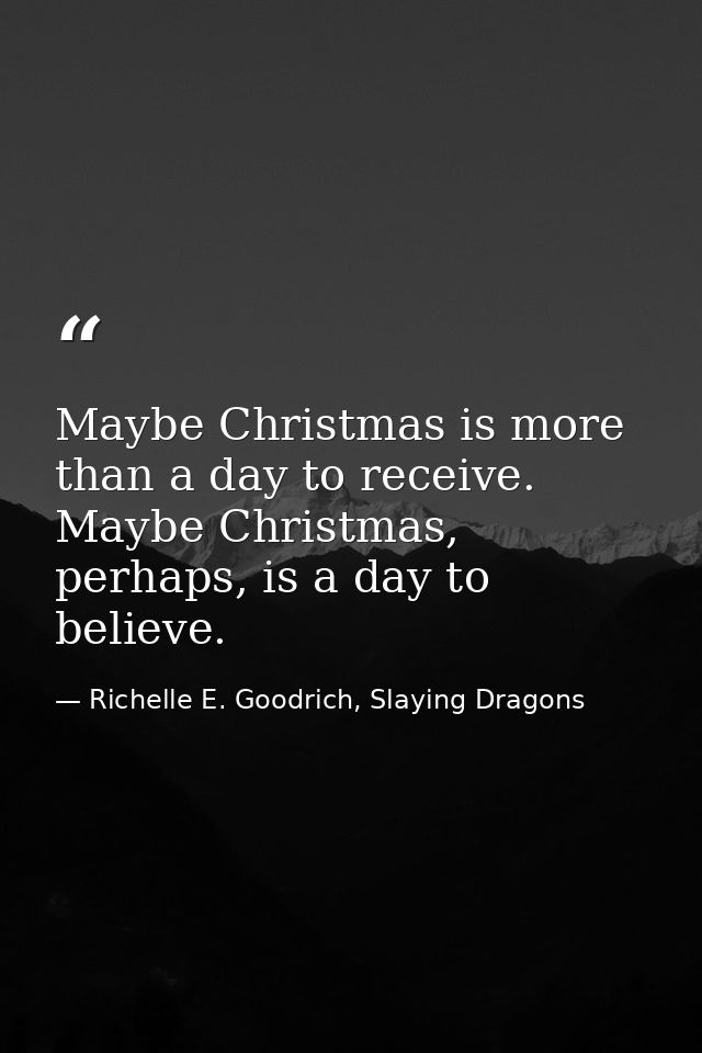 Maybe Christmas is more than a day to receive. Maybe Christmas, perhaps, is a day to believe. — Richelle E. Goodrich, Slaying Dragons