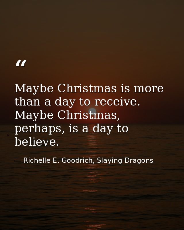 Maybe Christmas is more than a day to receive. Maybe Christmas, perhaps, is a day to believe. — Richelle E. Goodrich, Slaying Dragons