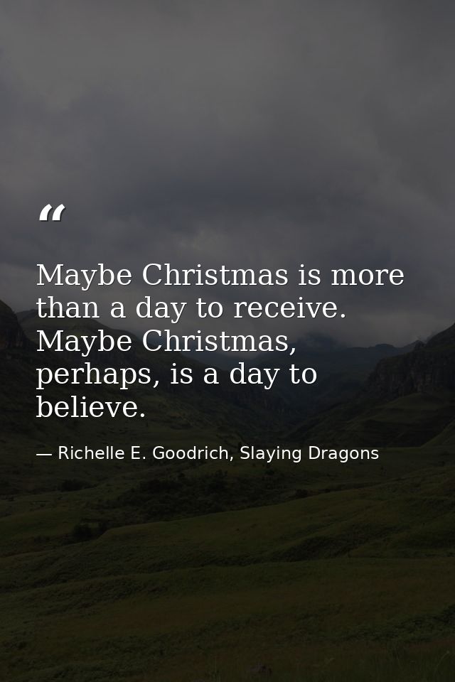Maybe Christmas is more than a day to receive. Maybe Christmas, perhaps, is a day to believe. — Richelle E. Goodrich, Slaying Dragons