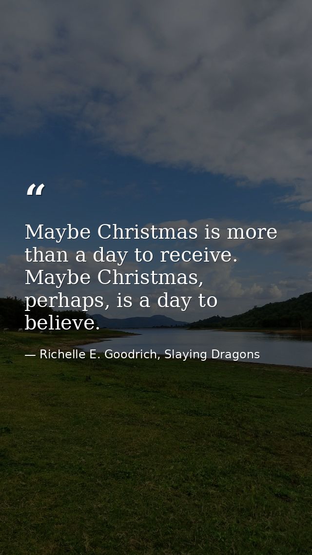 Maybe Christmas is more than a day to receive. Maybe Christmas, perhaps, is a day to believe. — Richelle E. Goodrich, Slaying Dragons