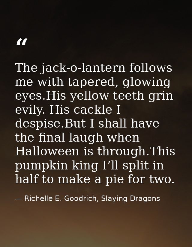 The jack-o-lantern follows me with tapered, glowing eyes.His yellow teeth grin evily. His cackle I despise.But I shall h — Richelle E. Goodrich, Slaying Dragons