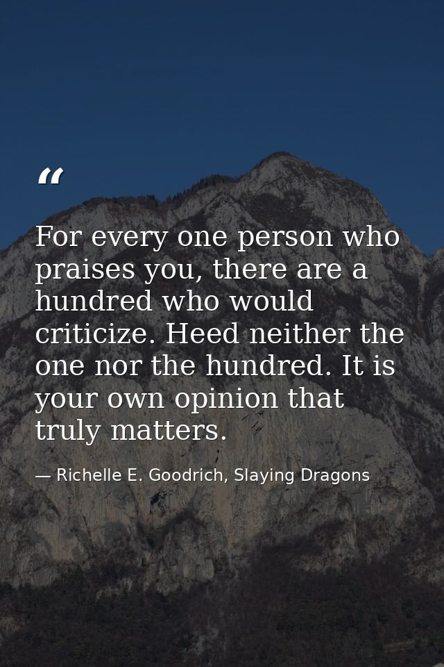 For every one person who praises you, there are a hundred who would criticize. Heed neither the one nor the hundred. It  — Richelle E. Goodrich, Slaying Dragons