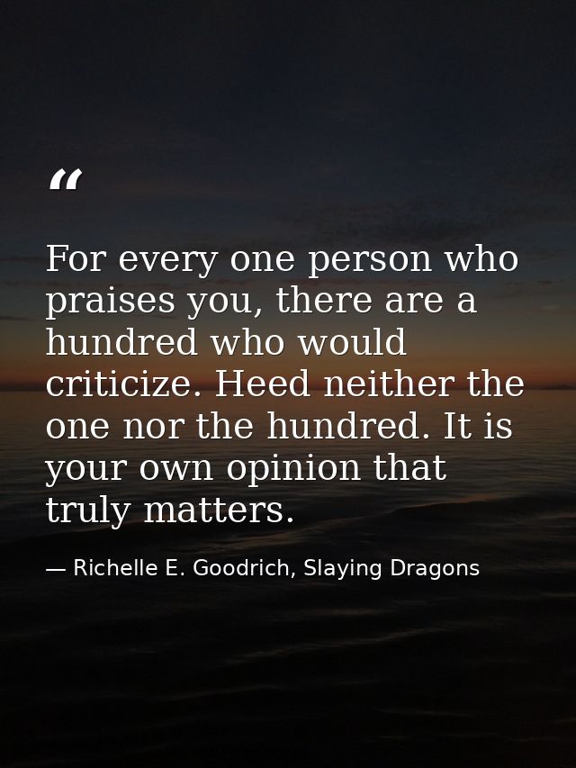 For every one person who praises you, there are a hundred who would criticize. Heed neither the one nor the hundred. It  — Richelle E. Goodrich, Slaying Dragons
