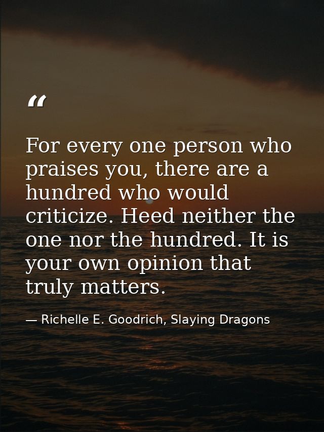 For every one person who praises you, there are a hundred who would criticize. Heed neither the one nor the hundred. It  — Richelle E. Goodrich, Slaying Dragons