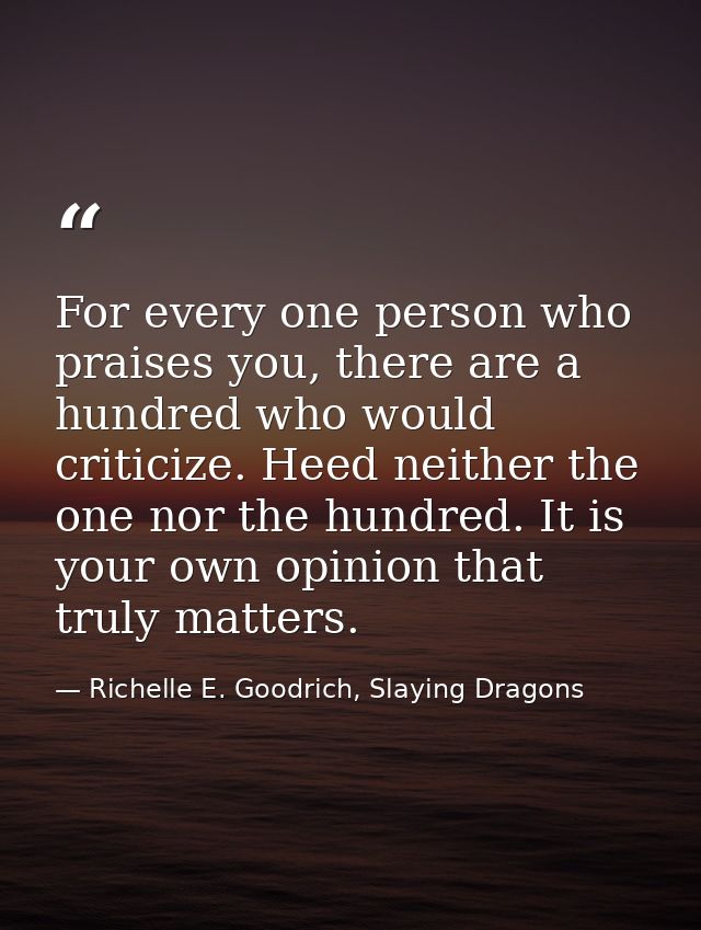 For every one person who praises you, there are a hundred who would criticize. Heed neither the one nor the hundred. It  — Richelle E. Goodrich, Slaying Dragons