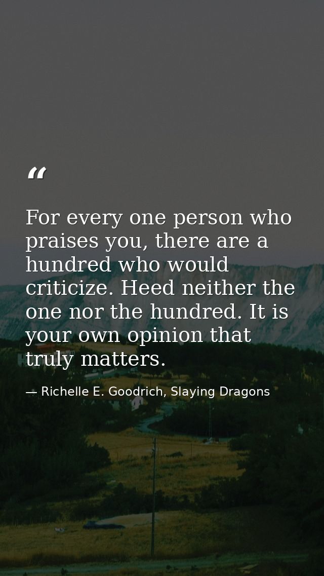For every one person who praises you, there are a hundred who would criticize. Heed neither the one nor the hundred. It  — Richelle E. Goodrich, Slaying Dragons