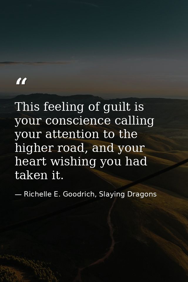 This feeling of guilt is your conscience calling your attention to the higher road, and your heart wishing you had taken — Richelle E. Goodrich, Slaying Dragons